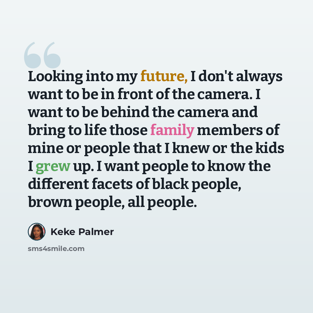 “Looking into my future, I don't always want to be in front of the camera. I want to be behind the camera and bring to life those family members of mine or people that I knew or the kids I grew up. I want people to know the different facets of black people, brown people, all people.” quote by Keke Palmer