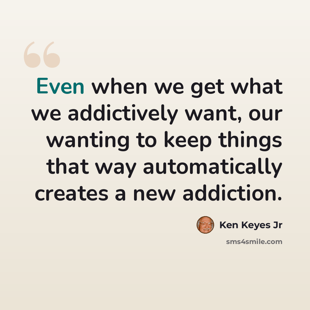 “Even when we get what we addictively want, our wanting to keep things that way automatically creates a new addiction.” quote by Ken Keyes Jr