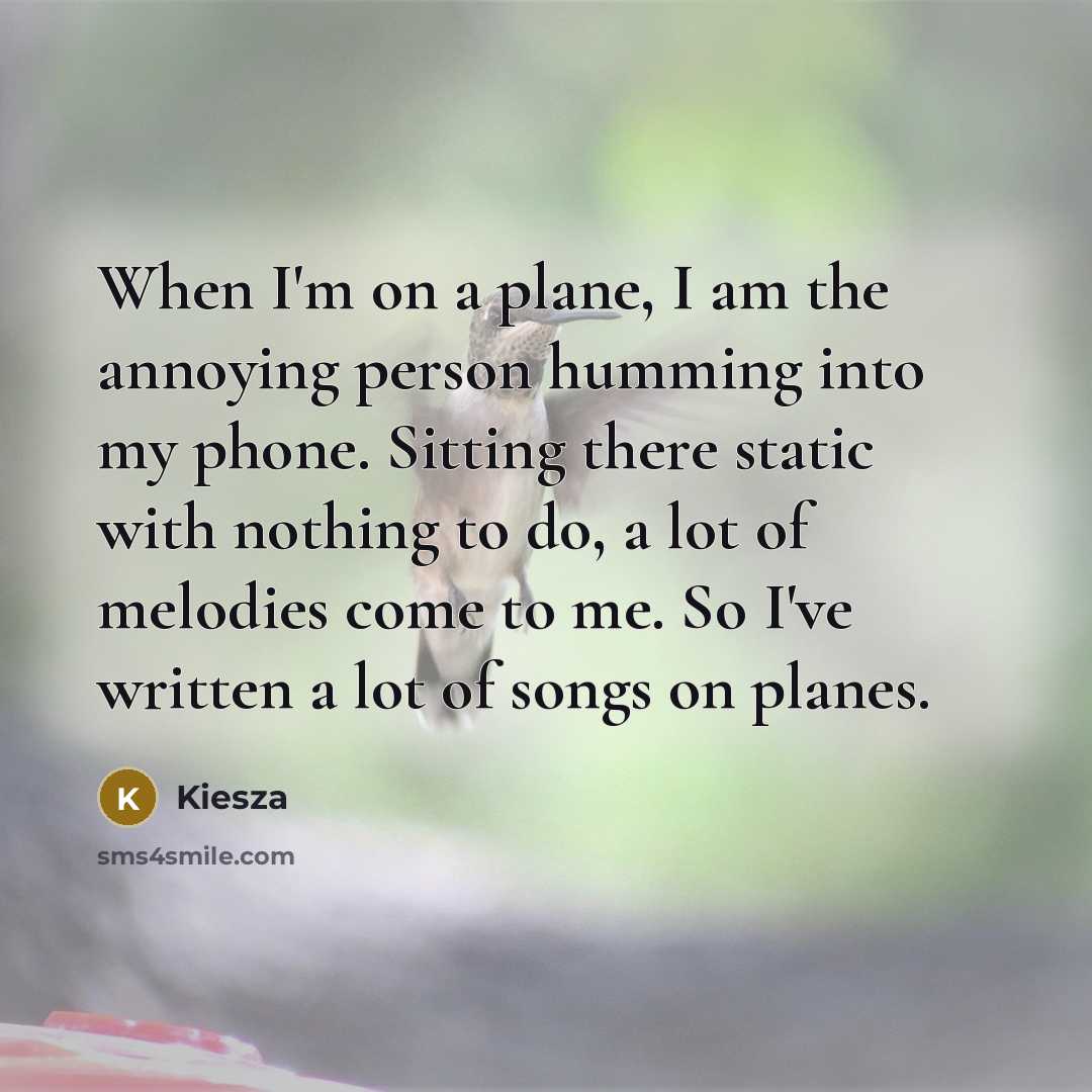 “When I'm on a plane, I am the annoying person humming into my phone. Sitting there static with nothing to do, a lot of melodies come to me. So I've written a lot of songs on planes.” quote by Kiesza