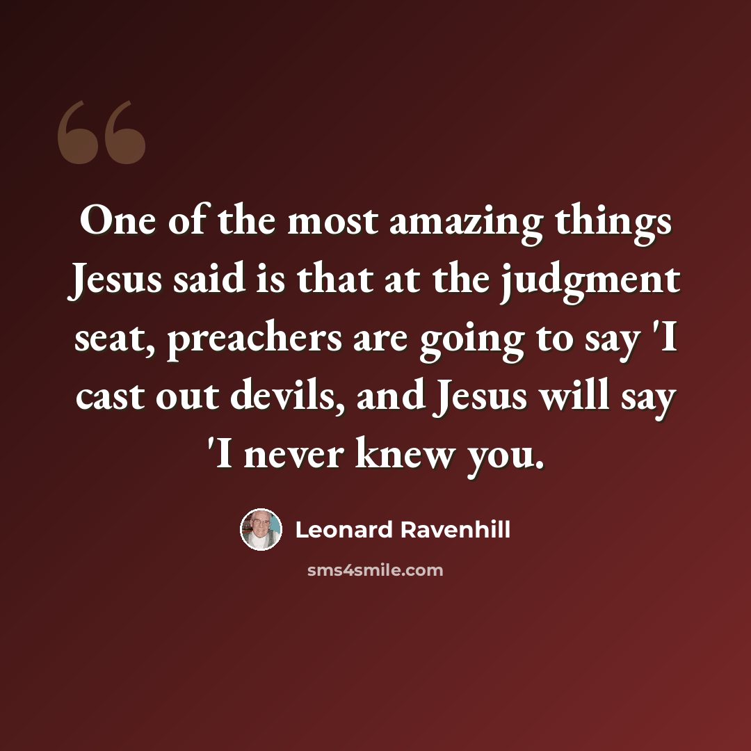 “One of the most amazing things Jesus said is that at the judgment seat, preachers are going to say 'I cast out devils, and Jesus will say 'I never knew you.” quote by Leonard Ravenhill