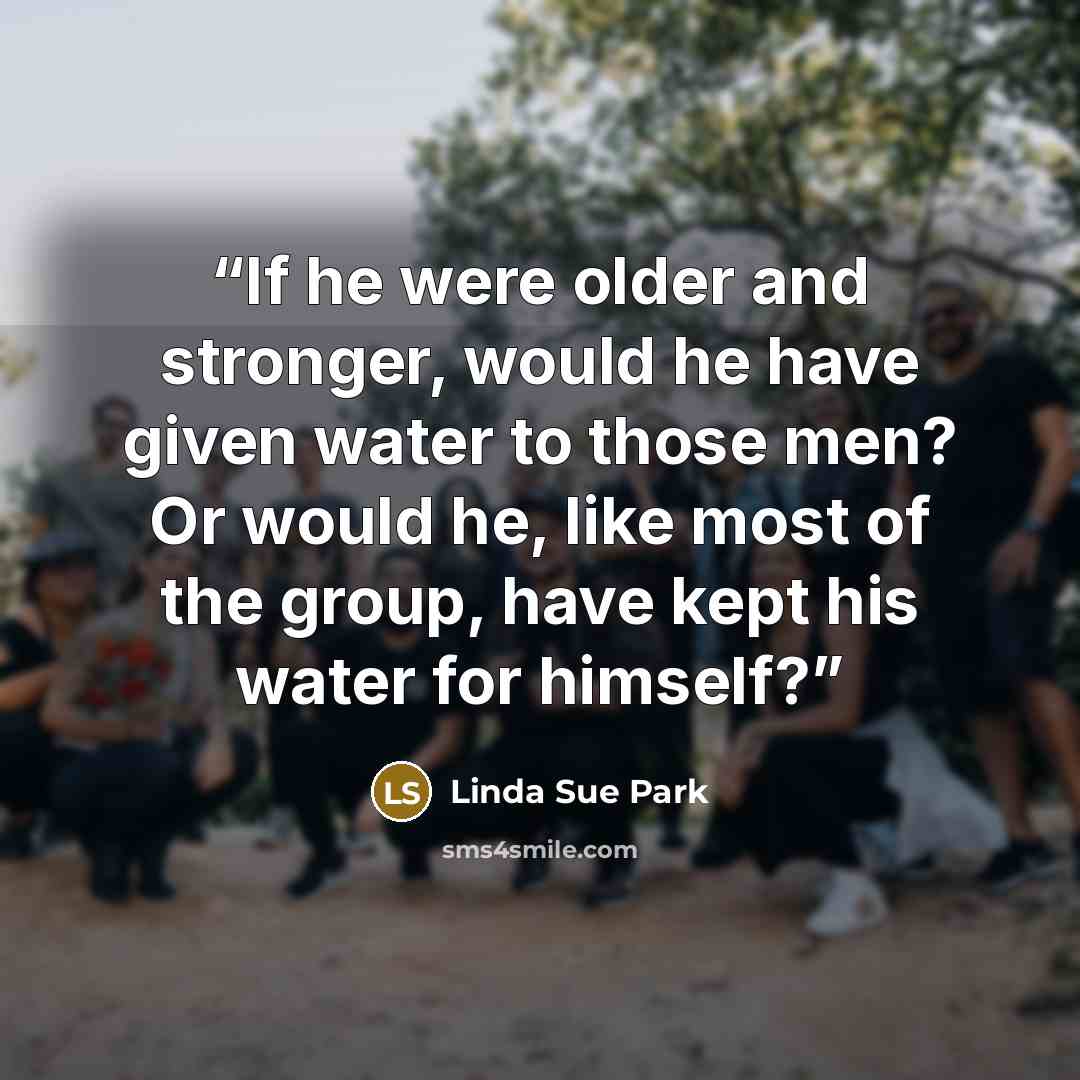 “If he were older and stronger, would he have given water to those men? Or would he, like most of the group, have kept his water for himself?” quote by Linda Sue Park