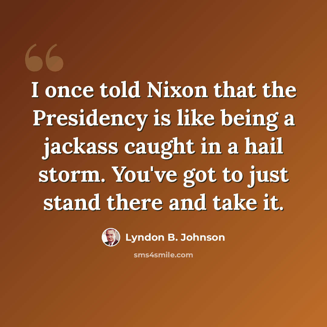 “I once told Nixon that the Presidency is like being a jackass caught in a hail storm. You've got to just stand there and take it.” quote by Lyndon B. Johnson