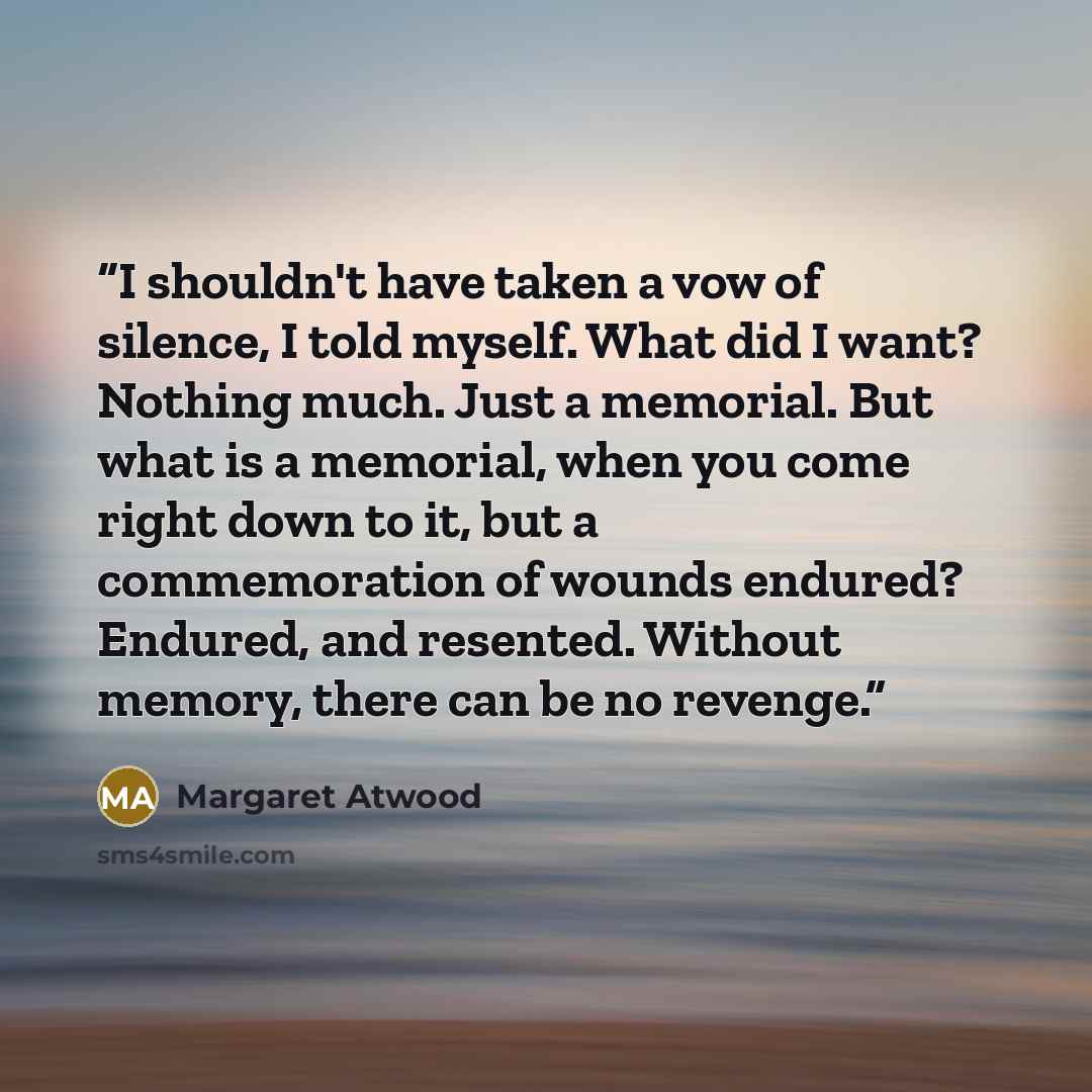 “I shouldn't have taken a vow of silence, I told myself. What did I want? Nothing much. Just a memorial. But what is a memorial, when you come right down to it, but a commemoration of wounds endured? Endured, and resented. Without memory, there can be no revenge.” quote by Margaret Atwood