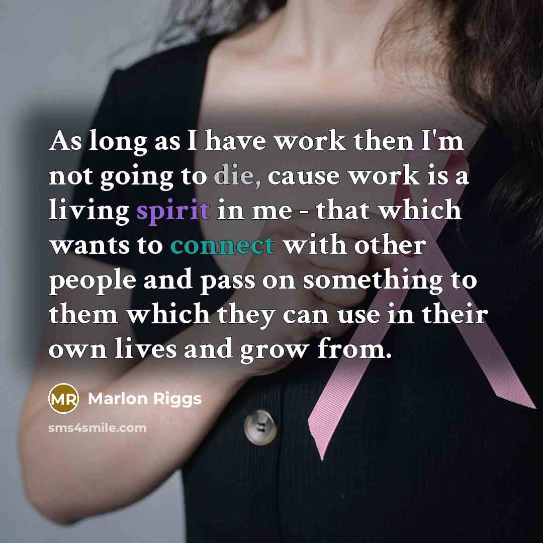 “As long as I have work then I'm not going to die, cause work is a living spirit in me - that which wants to connect with other people and pass on something to them which they can use in their own lives and grow from.” quote by Marlon Riggs