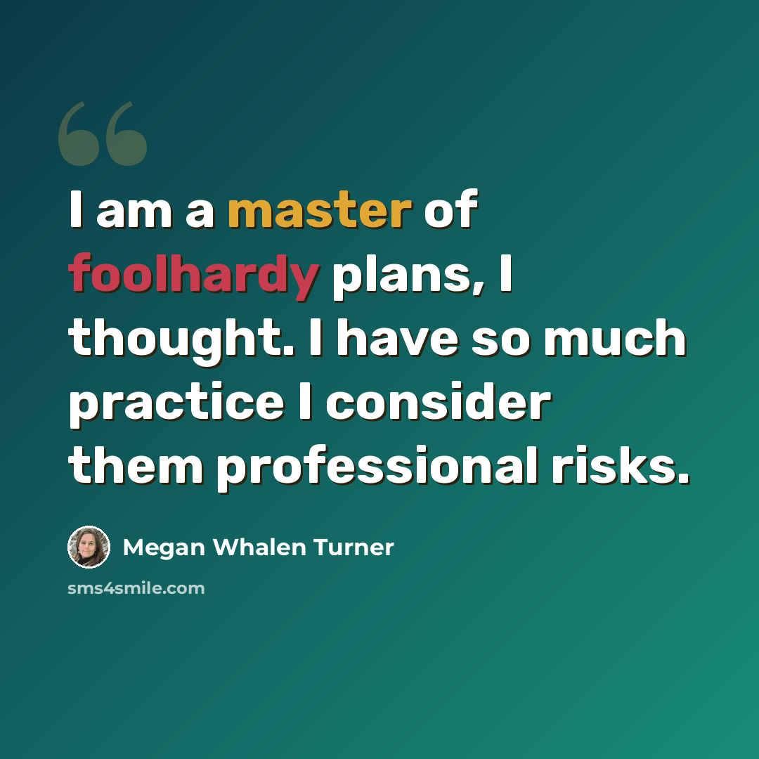 “I am a master of foolhardy plans, I thought. I have so much practice I consider them professional risks.” quote by Megan Whalen Turner