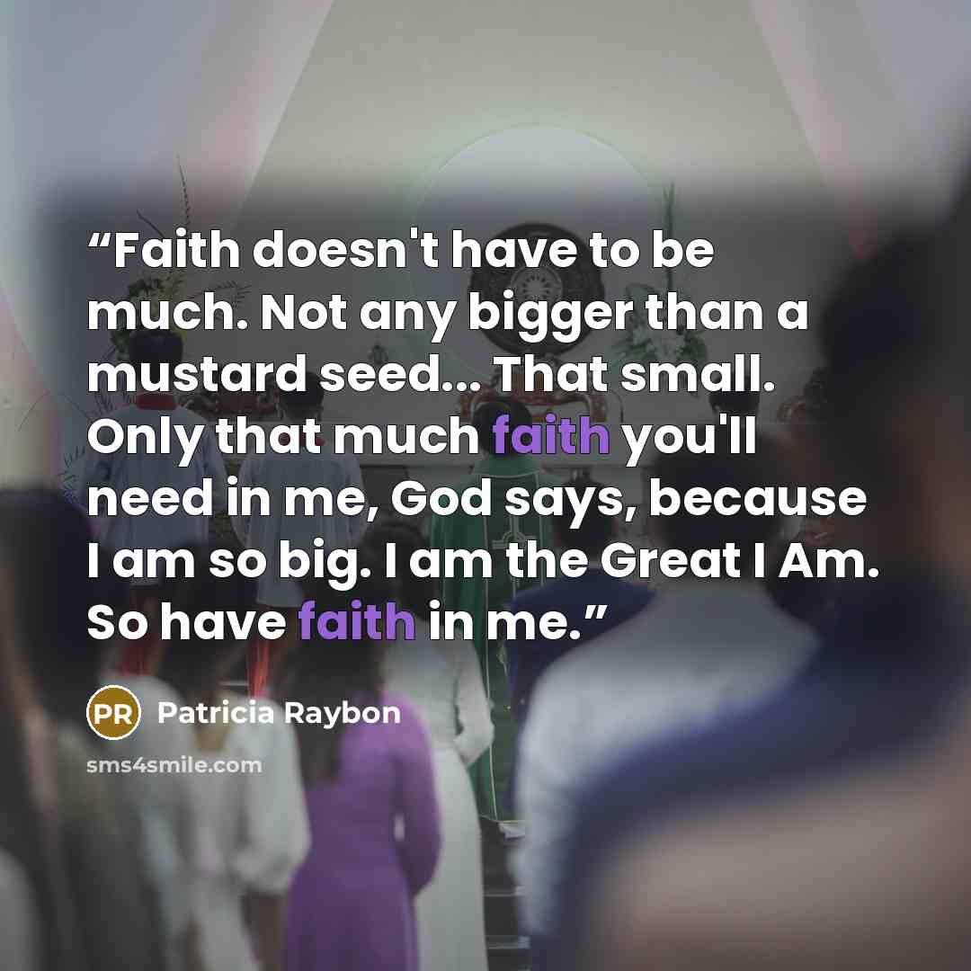 “Faith doesn't have to be much. Not any bigger than a mustard seed... That small. Only that much faith you'll need in me, God says, because I am so big. I am the Great I Am. So have faith in me.” quote by Patricia Raybon