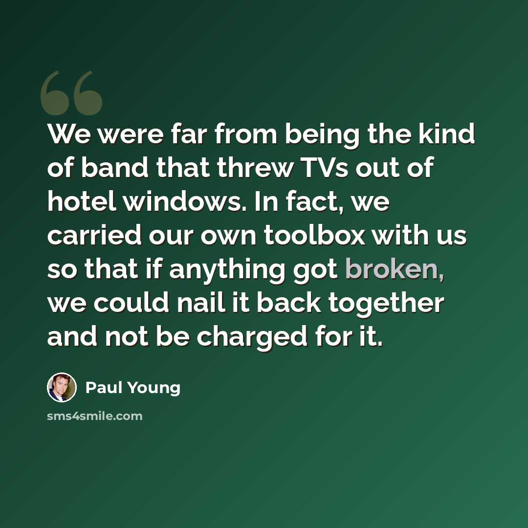 “We were far from being the kind of band that threw TVs out of hotel windows. In fact, we carried our own toolbox with us so that if anything got broken, we could nail it back together and not be charged for it.” quote by Paul Young