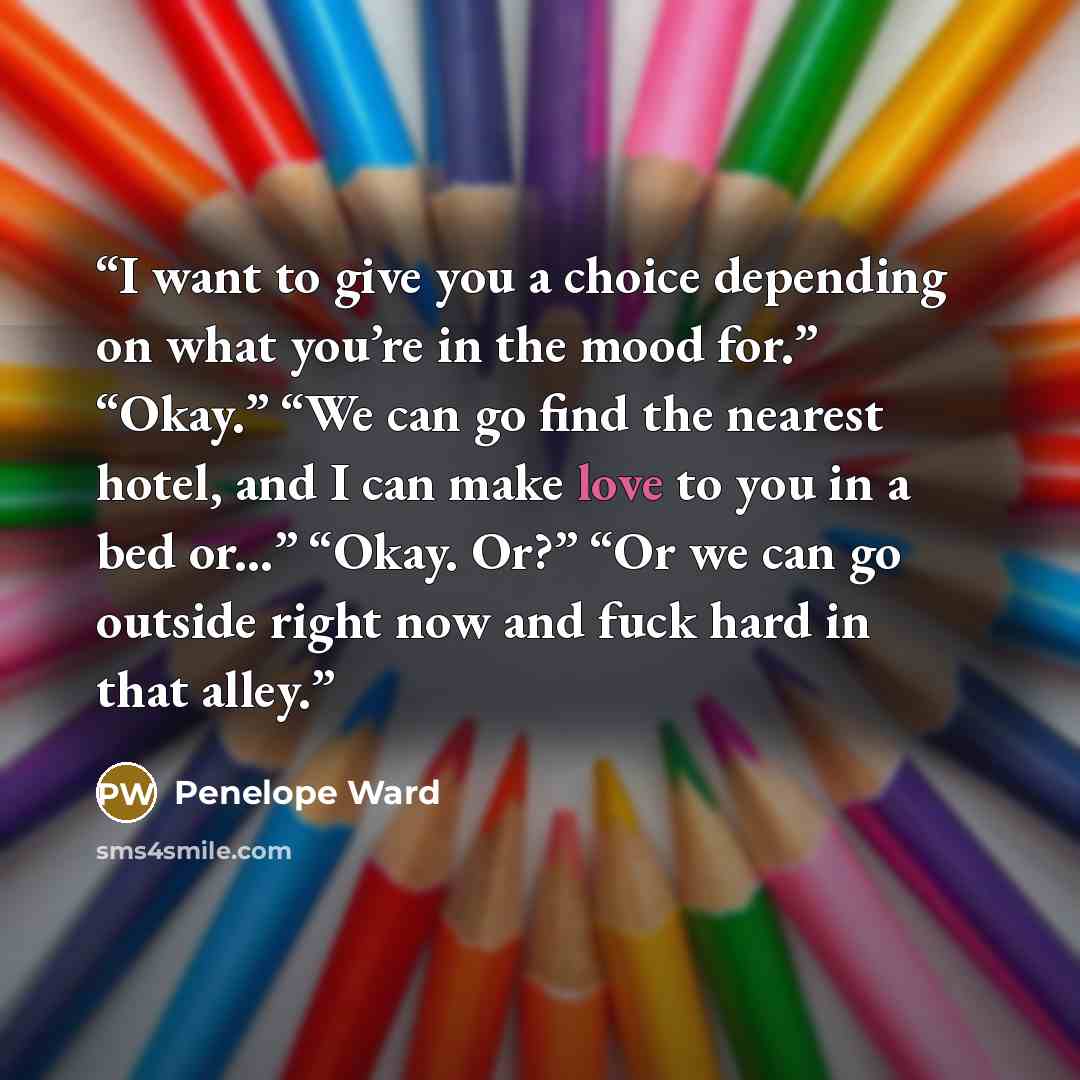 “I want to give you a choice depending on what you’re in the mood for.” “Okay.” “We can go find the nearest hotel, and I can make love to you in a bed or...” “Okay. Or?” “Or we can go outside right now and fuck hard in that alley.” quote by Penelope Ward