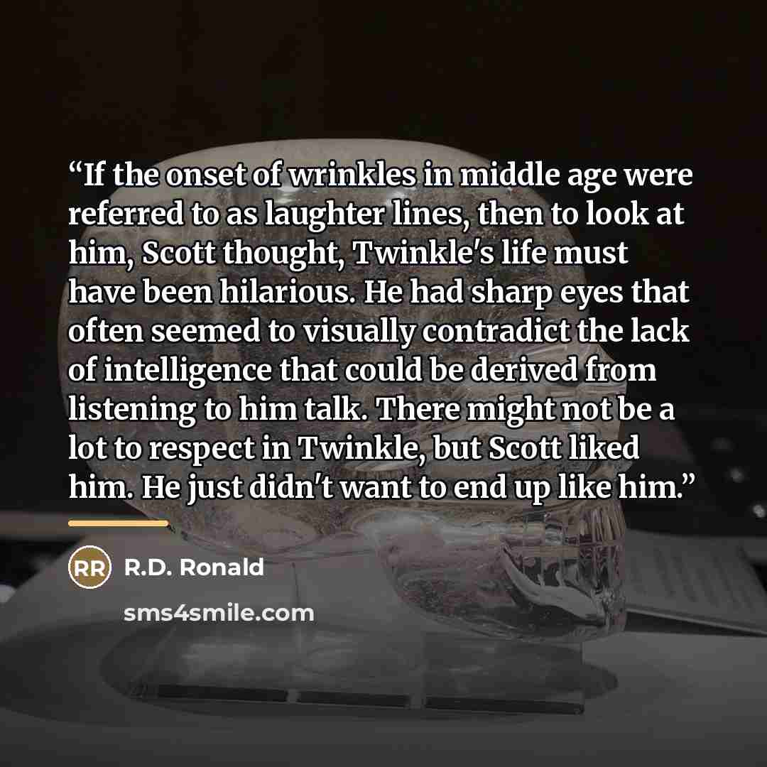 “If the onset of wrinkles in middle age were referred to as laughter lines, then to look at him, Scott thought, Twinkle's life must have been hilarious. He had sharp eyes that often seemed to visually contradict the lack of intelligence that could be derived from listening to him talk. There might…” quote by R.D. Ronald