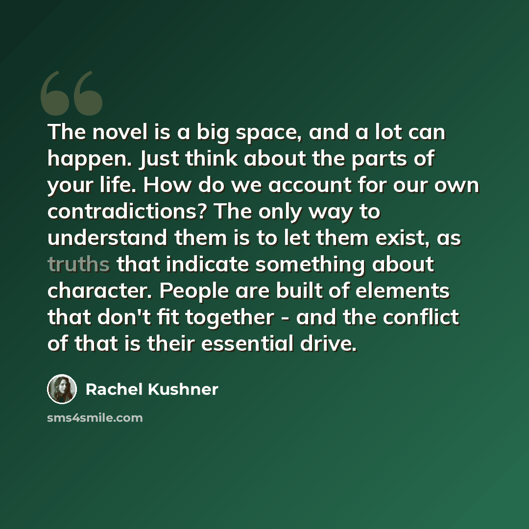 “The novel is a big space, and a lot can happen. Just think about the parts of your life. How do we account for our own contradictions? The only way to understand them is to let them exist, as truths that indicate something about character. People are built of elements that don't fit together - and…” quote by Rachel Kushner