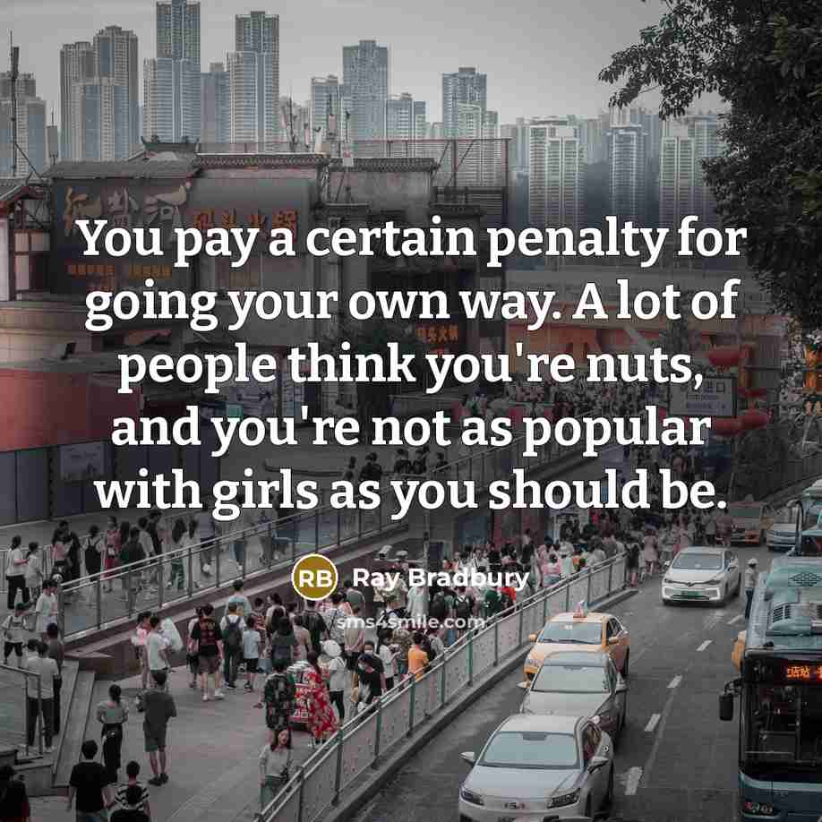“You pay a certain penalty for going your own way. A lot of people think you're nuts, and you're not as popular with girls as you should be.” quote by Ray Bradbury
