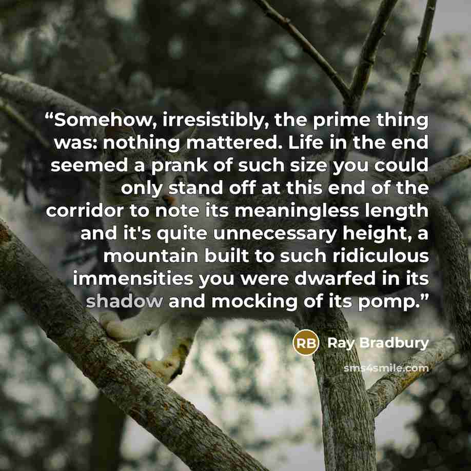 “Somehow, irresistibly, the prime thing was: nothing mattered. Life in the end seemed a prank of such size you could only stand off at this end of the corridor to note its meaningless length and it's quite unnecessary height, a mountain built to such ridiculous immensities you were dwarfed in its…” quote by Ray Bradbury
