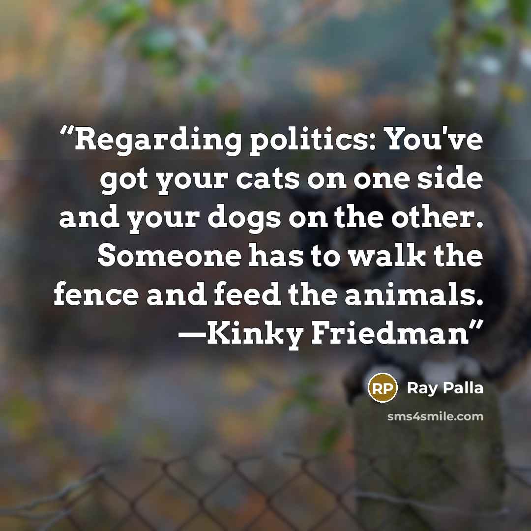 “Regarding politics: You've got your cats on one side and your dogs on the other. Someone has to walk the fence and feed the animals. —Kinky Friedman” quote by Ray Palla