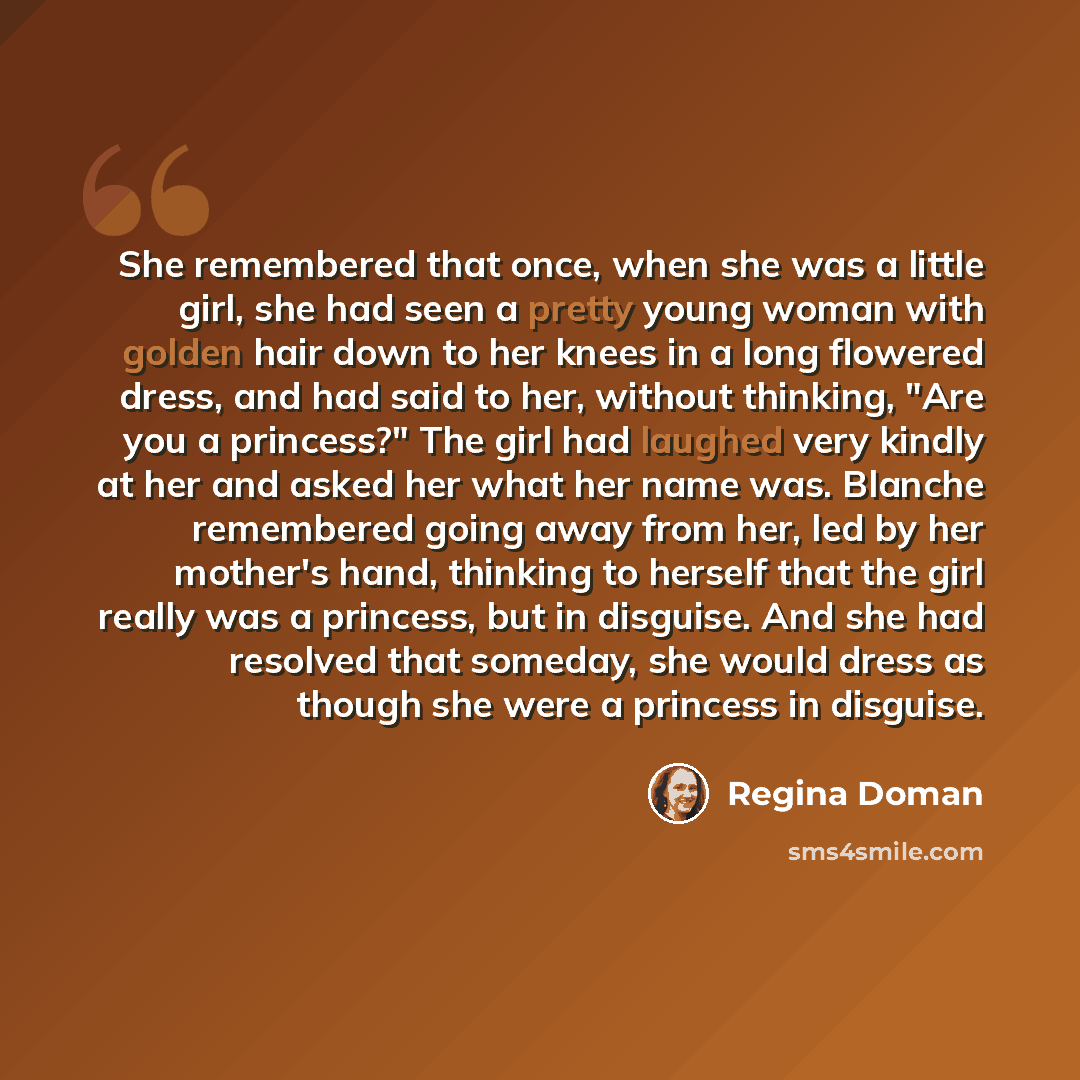 “She remembered that once, when she was a little girl, she had seen a pretty young woman with golden hair down to her knees in a long flowered dress, and had said to her, without thinking, "Are you a princess?" The girl had laughed very kindly at her and asked her what her name was. Blanche…” quote by Regina Doman
