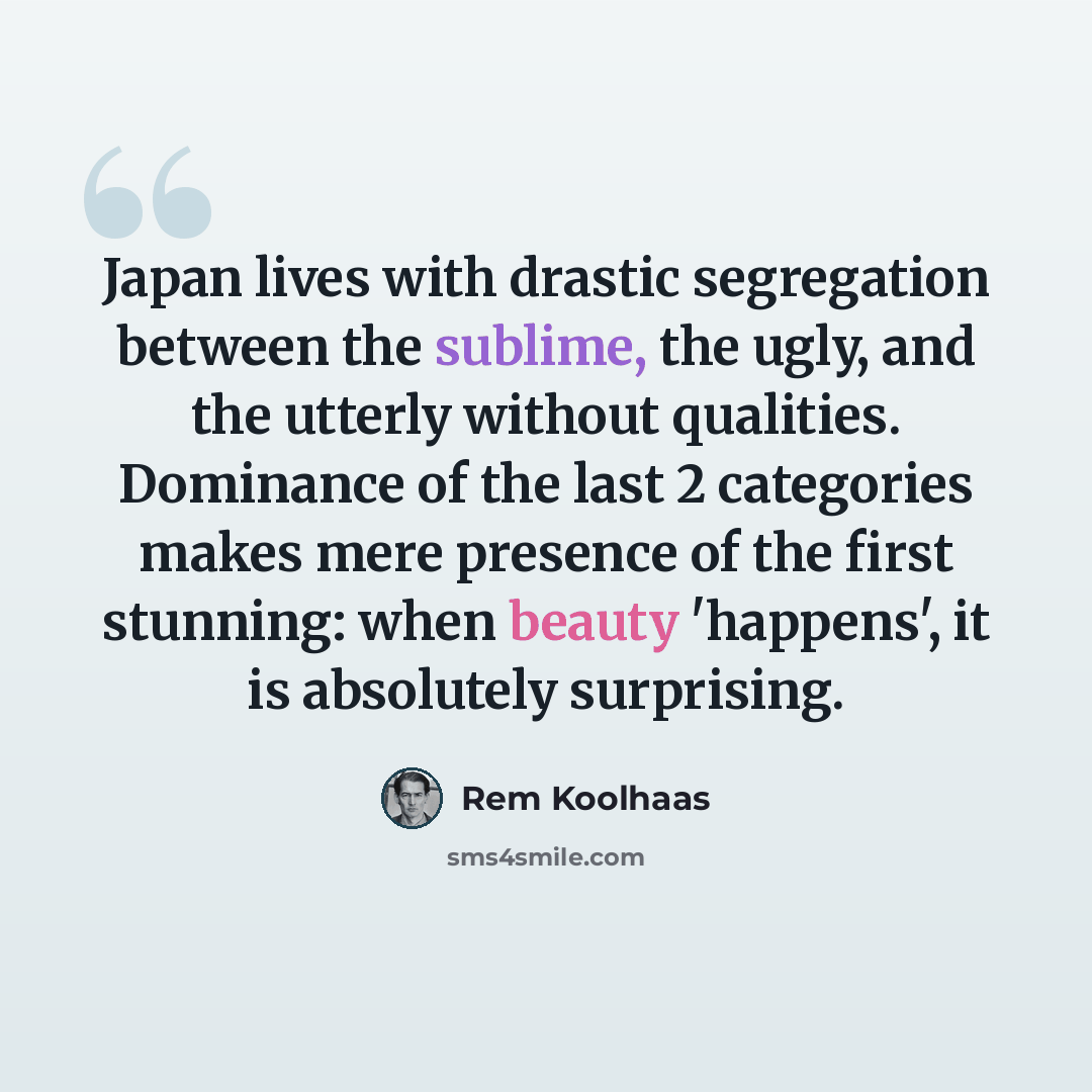 “Japan lives with drastic segregation between the sublime, the ugly, and the utterly without qualities. Dominance of the last 2 categories makes mere presence of the first stunning: when beauty 'happens', it is absolutely surprising.” quote by Rem Koolhaas