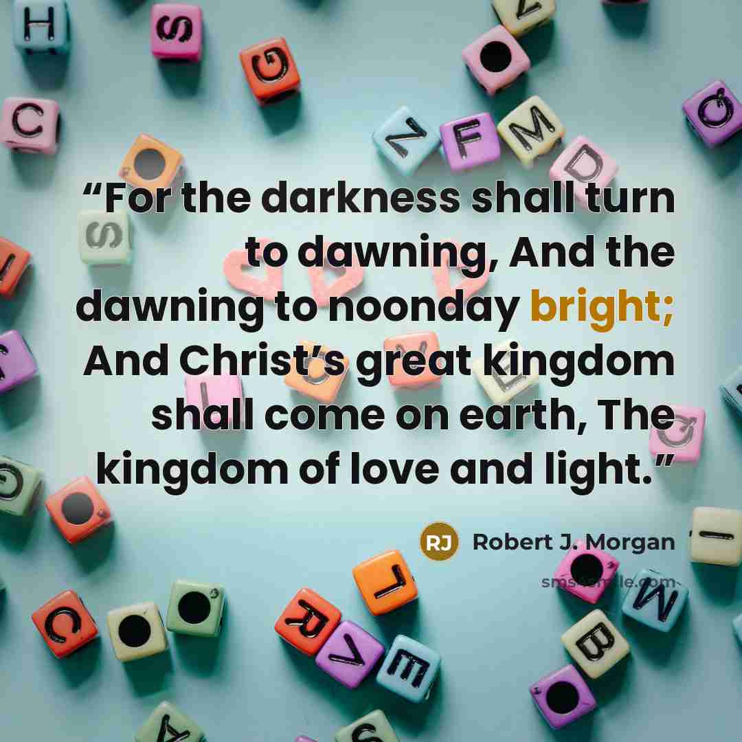 “For the darkness shall turn to dawning, And the dawning to noonday bright; And Christ’s great kingdom shall come on earth, The kingdom of love and light.” quote by Robert J. Morgan