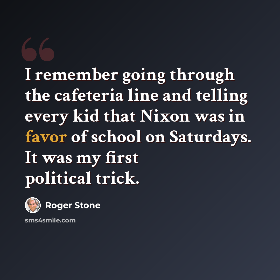 “I remember going through the cafeteria line and telling every kid that Nixon was in favor of school on Saturdays. It was my first political trick.” quote by Roger Stone