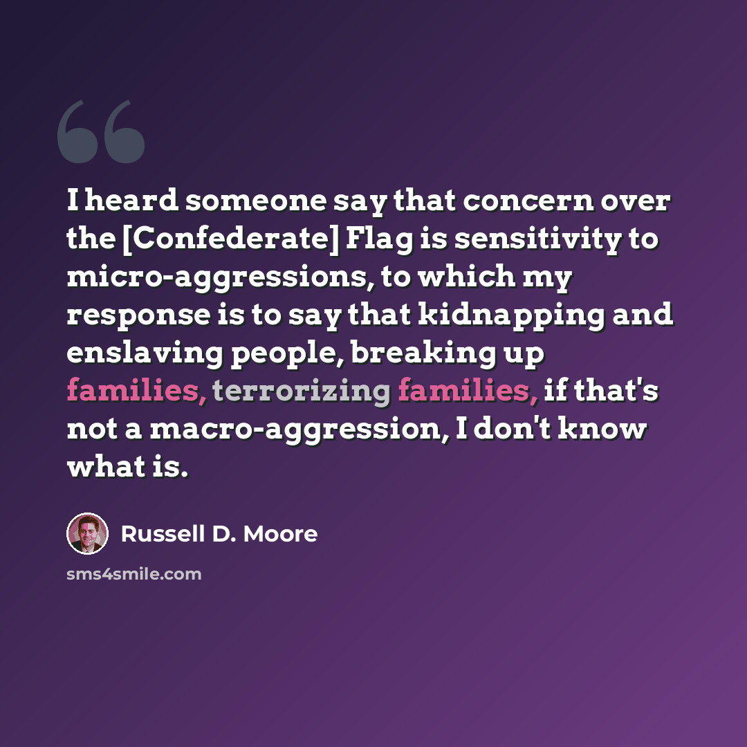 “I heard someone say that concern over the [Confederate] Flag is sensitivity to micro-aggressions, to which my response is to say that kidnapping and enslaving people, breaking up families, terrorizing families, if that's not a macro-aggression, I don't know what is.” quote by Russell D. Moore