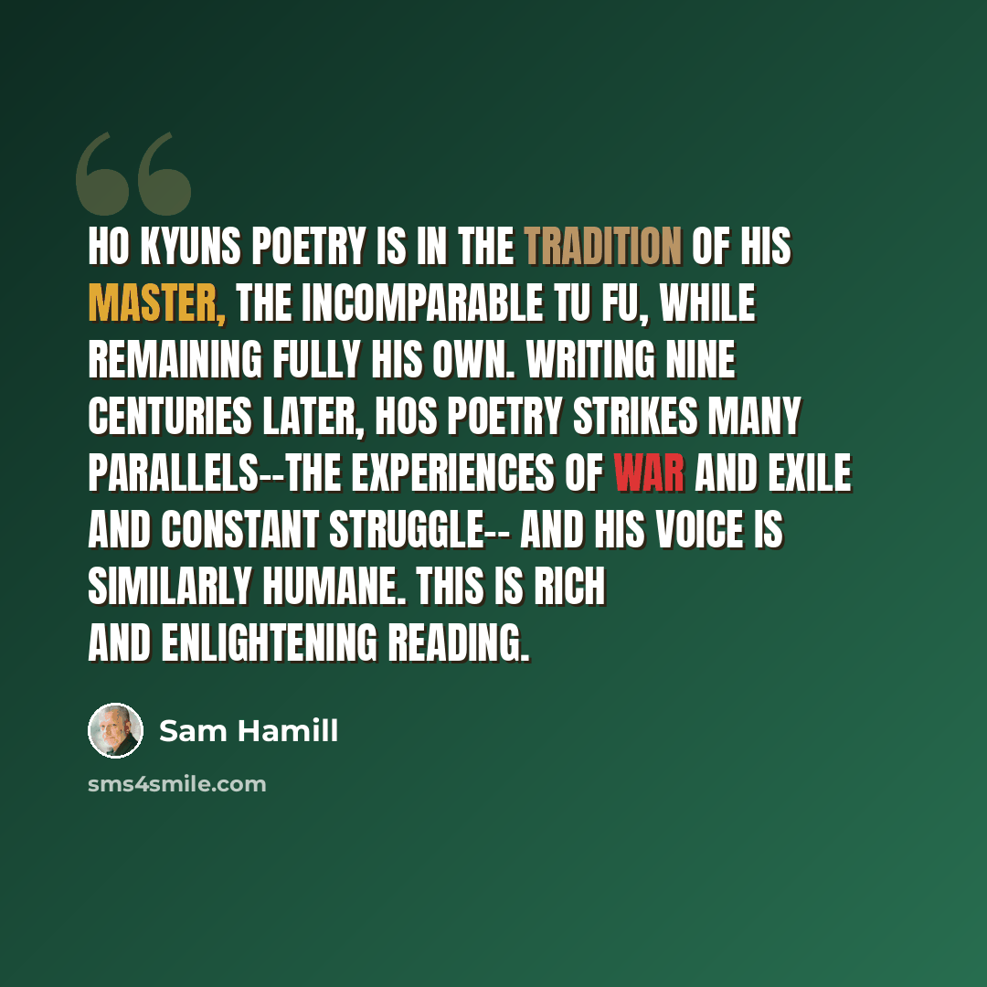 “Ho Kyuns poetry is in the tradition of his master, the incomparable Tu Fu, while remaining fully his own. Writing nine centuries later, Hos poetry strikes many parallels--the experiences of war and exile and constant struggle-- and his voice is similarly humane. This is rich and enlightening…” quote by Sam Hamill