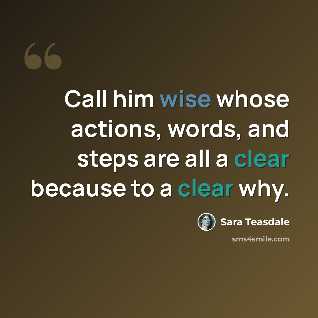 “Call him wise whose actions, words, and steps are all a clear because to a clear why.” quote by Sara Teasdale