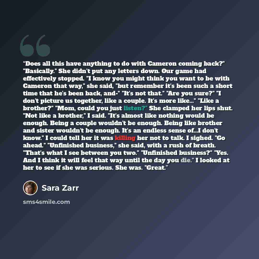 “Does all this have anything to do with Cameron coming back?" "Basically." She didn't put any letters down. Our game had effectively stopped. "I know you might think you want to be with Cameron that way," she said, "but remember it's been such a short time that he's been back, and-" "It's not…” quote by Sara Zarr