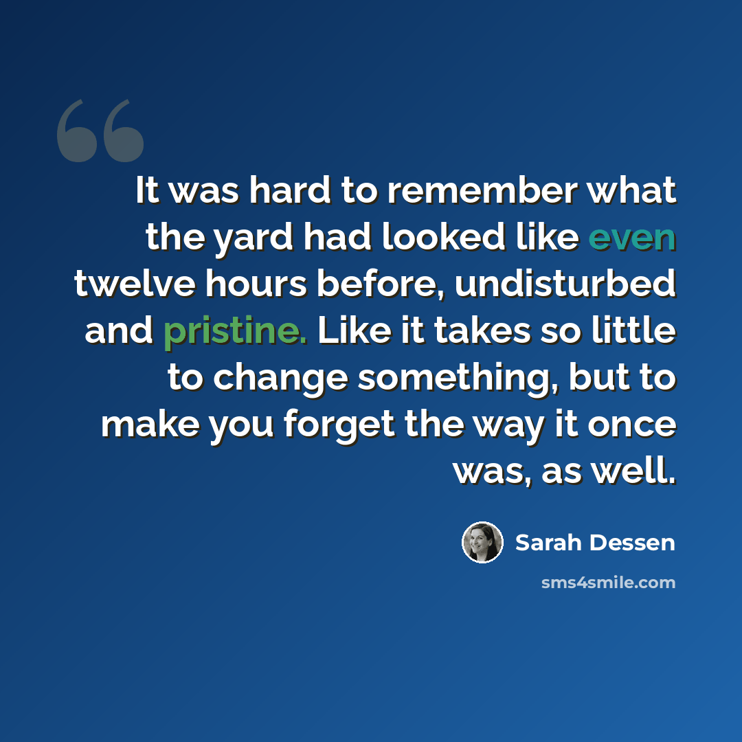 “It was hard to remember what the yard had looked like even twelve hours before, undisturbed and pristine. Like it takes so little to change something, but to make you forget the way it once was, as well.” quote by Sarah Dessen
