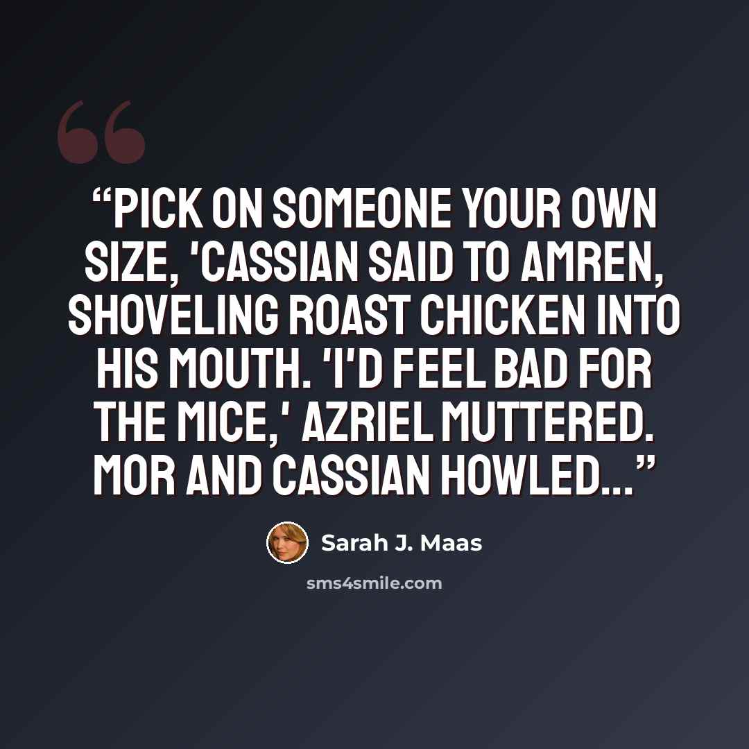 “Pick on someone your own size, 'Cassian said to Amren, shoveling roast chicken into his mouth. 'I'd feel bad for the mice,' Azriel muttered. Mor and Cassian howled...” quote by Sarah J. Maas