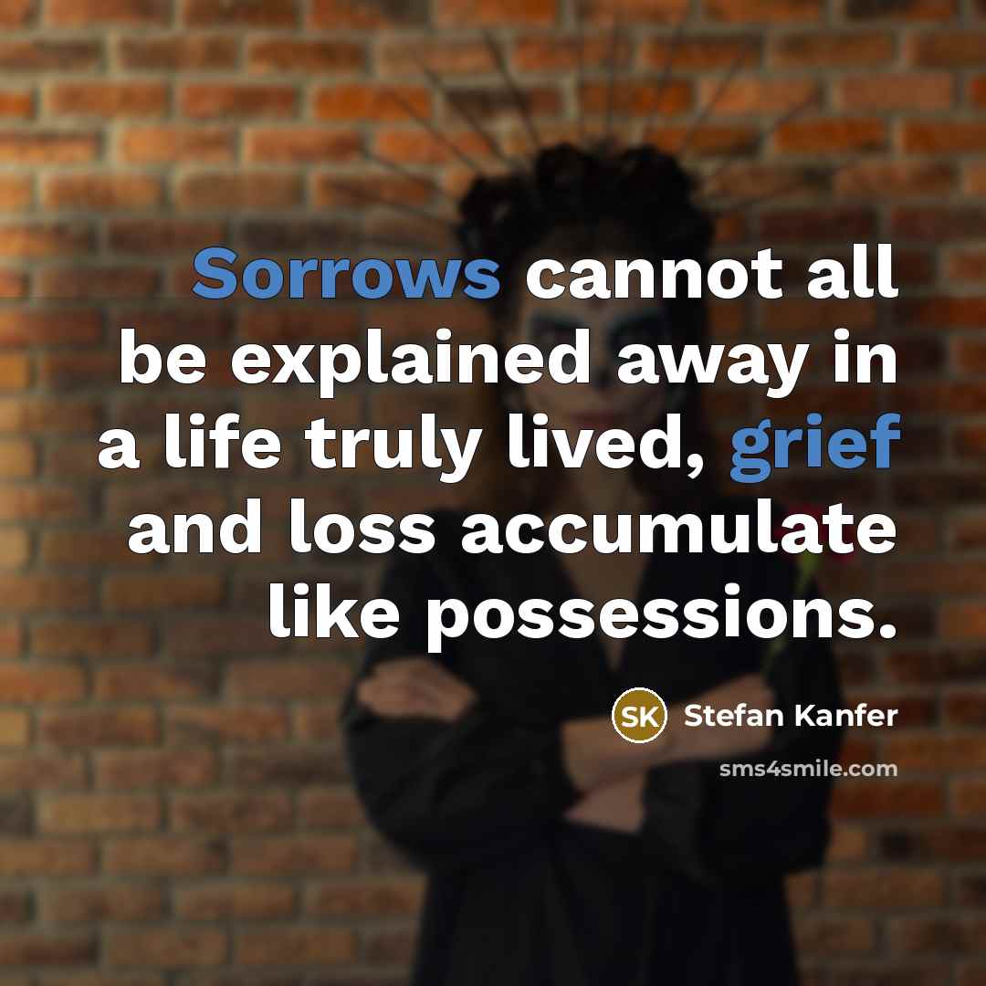 “Sorrows cannot all be explained away in a life truly lived, grief and loss accumulate like possessions.” quote by Stefan Kanfer