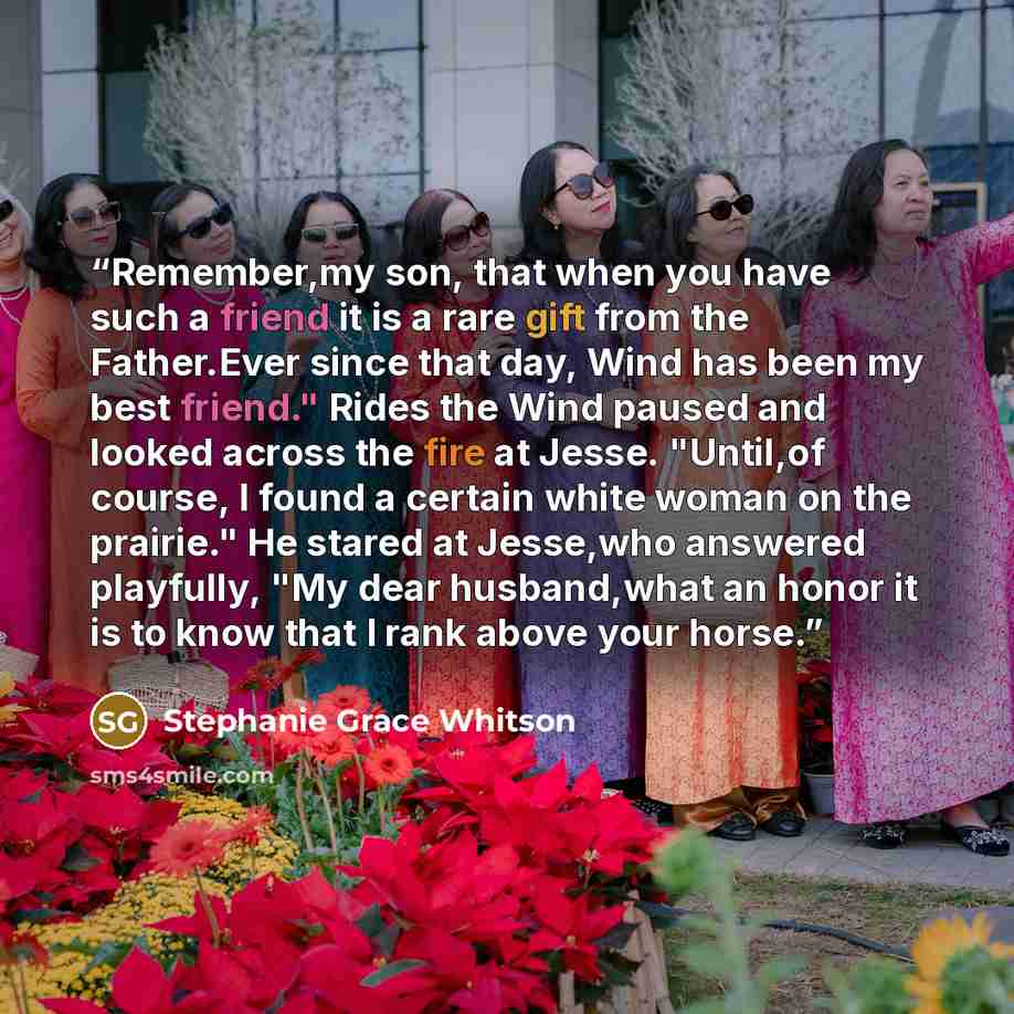 “Remember,my son, that when you have such a friend it is a rare gift from the Father.Ever since that day, Wind has been my best friend." Rides the Wind paused and looked across the fire at Jesse. "Until,of course, I found a certain white woman on the prairie." He stared at Jesse,who answered…” quote by Stephanie Grace Whitson