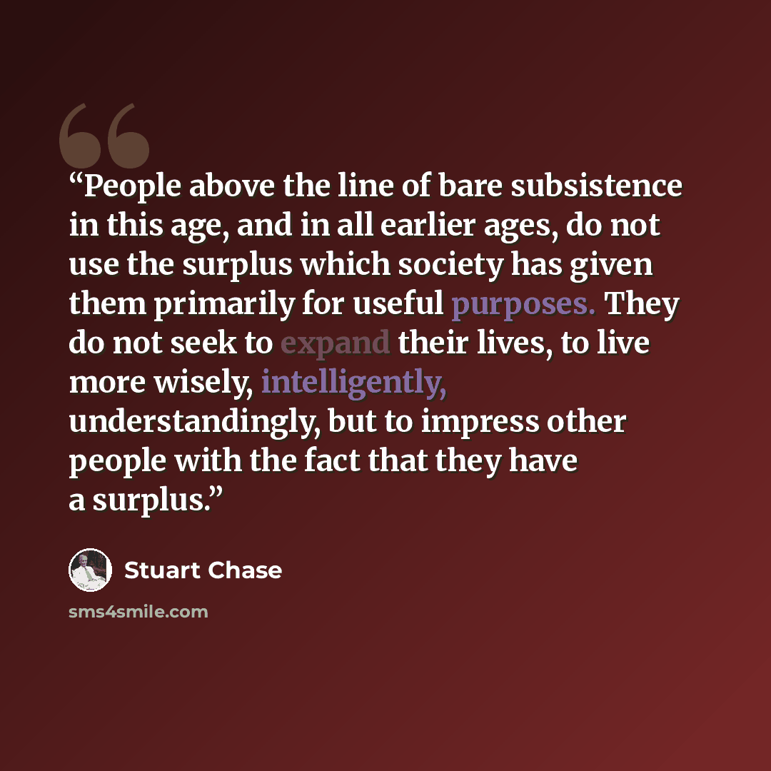 “People above the line of bare subsistence in this age, and in all earlier ages, do not use the surplus which society has given them primarily for useful purposes. They do not seek to expand their lives, to live more wisely, intelligently, understandingly, but to impress other people with the fact…” quote by Stuart Chase