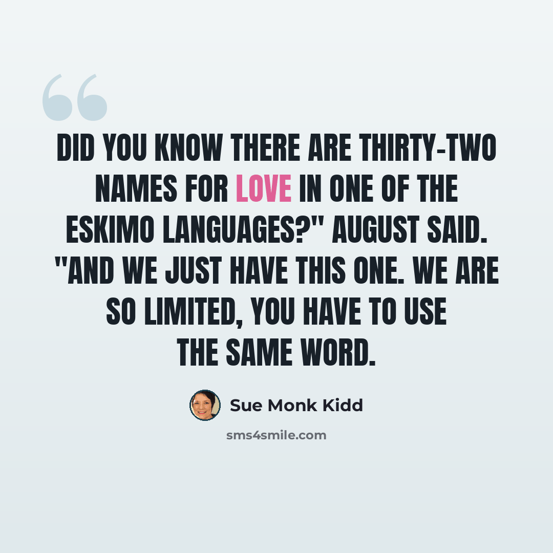 “Did you know there are thirty-two names for love in one of the Eskimo languages?" August said. "And we just have this one. We are so limited, you have to use the same word.” quote by Sue Monk Kidd