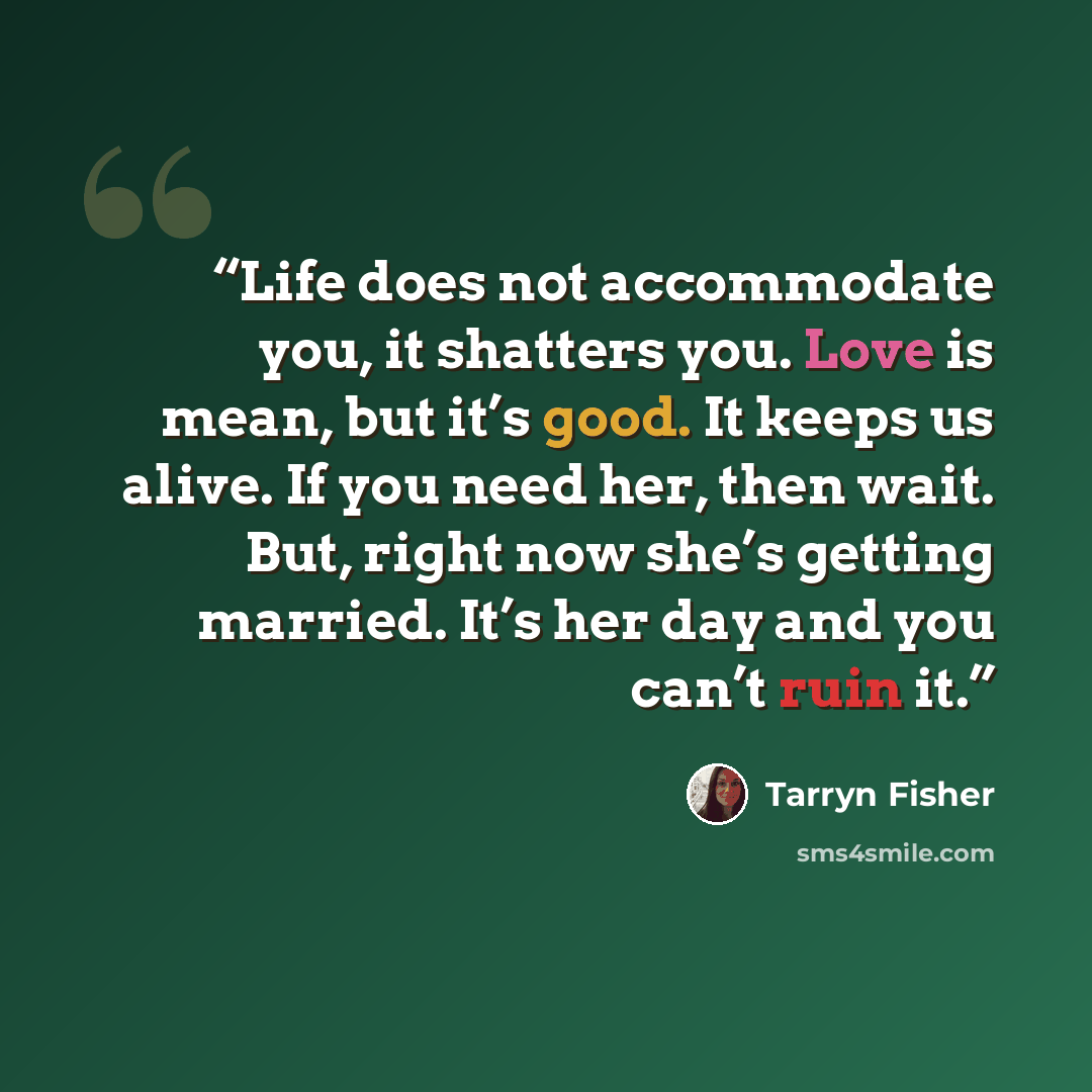 “Life does not accommodate you, it shatters you. Love is mean, but it’s good. It keeps us alive. If you need her, then wait. But, right now she’s getting married. It’s her day and you can’t ruin it.” quote by Tarryn Fisher