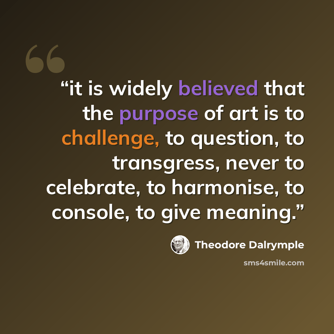 “it is widely believed that the purpose of art is to challenge, to question, to transgress, never to celebrate, to harmonise, to console, to give meaning.” quote by Theodore Dalrymple