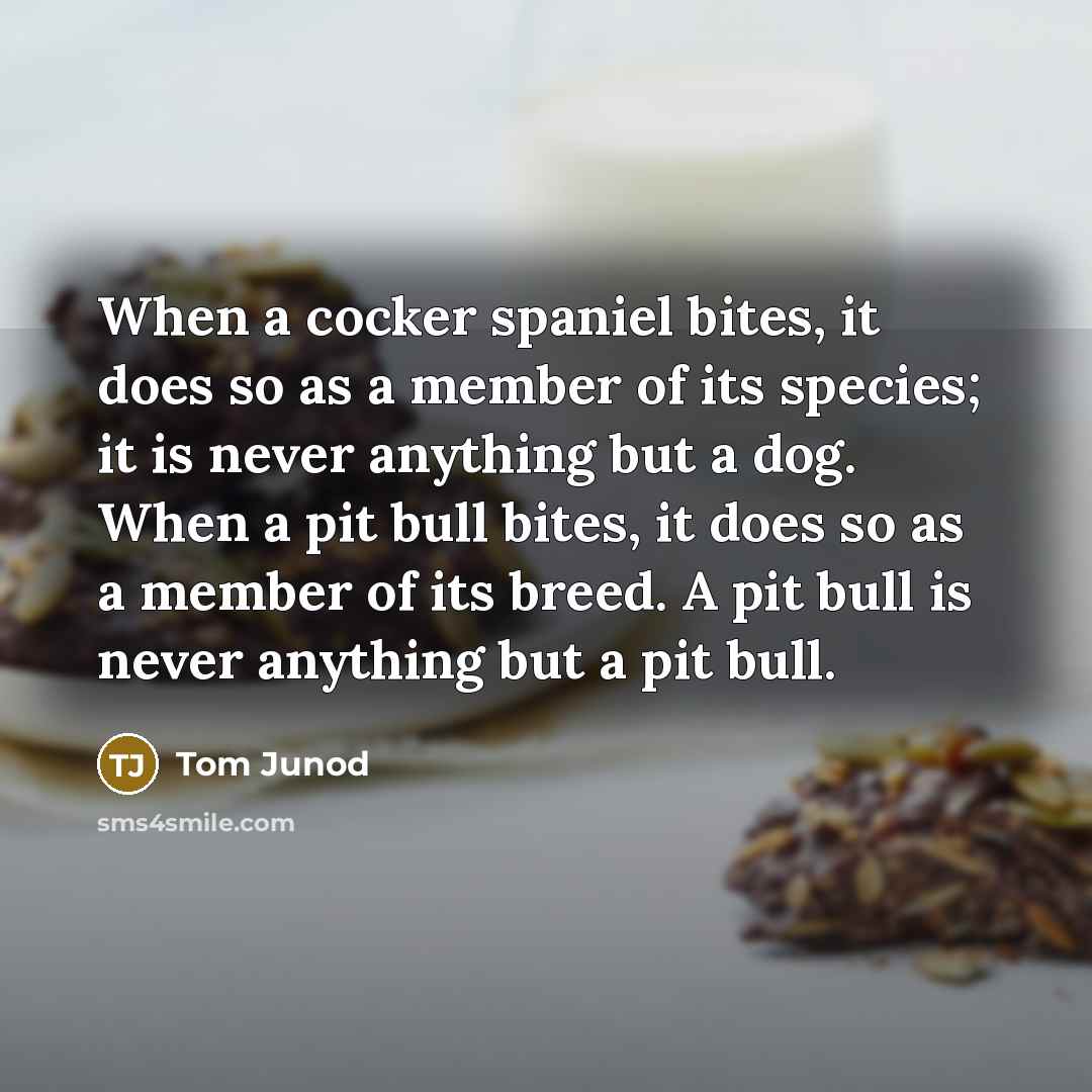 “When a cocker spaniel bites, it does so as a member of its species; it is never anything but a dog. When a pit bull bites, it does so as a member of its breed. A pit bull is never anything but a pit bull.” quote by Tom Junod