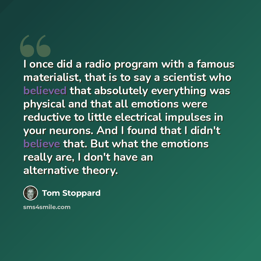 “I once did a radio program with a famous materialist, that is to say a scientist who believed that absolutely everything was physical and that all emotions were reductive to little electrical impulses in your neurons. And I found that I didn't believe that. But what the emotions really are, I…” quote by Tom Stoppard
