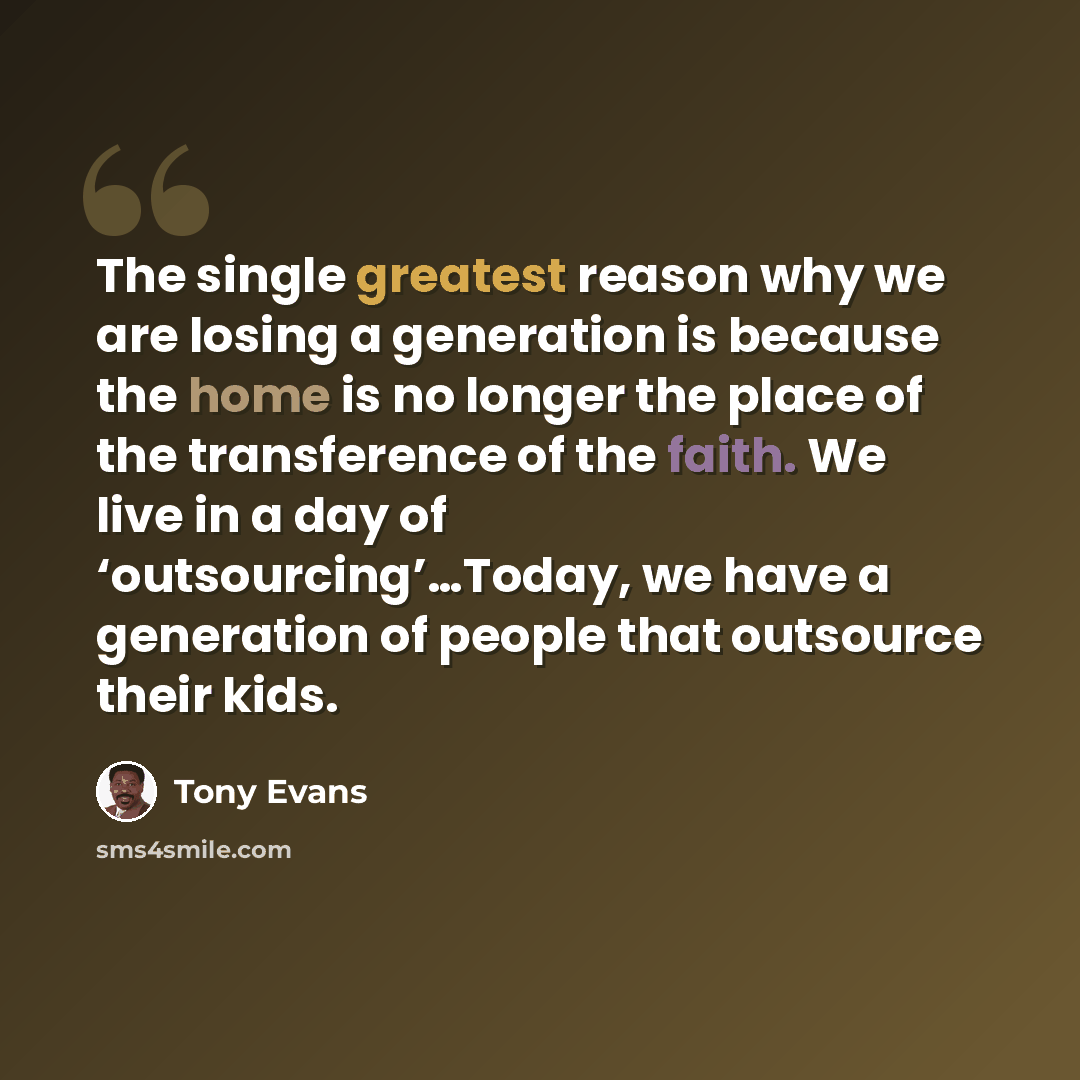 “The single greatest reason why we are losing a generation is because the home is no longer the place of the transference of the faith. We live in a day of ‘outsourcing’…Today, we have a generation of people that outsource their kids.” quote by Tony Evans