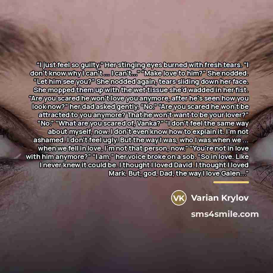 “I just feel so guilty.” Her stinging eyes burned with fresh tears. “I don't know why I can't ... I can't...” “Make love to him?” She nodded. “Let him see you?” She nodded again, tears sliding down her face. She mopped them up with the wet tissue she'd wadded in her fist. “Are you scared he won't…” quote by Varian Krylov