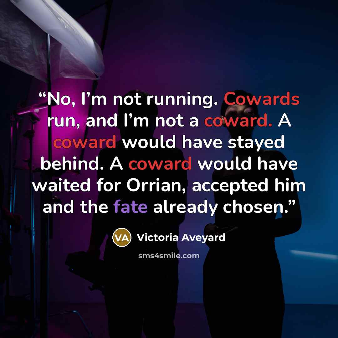 “No, I’m not running. Cowards run, and I’m not a coward. A coward would have stayed behind. A coward would have waited for Orrian, accepted him and the fate already chosen.” quote by Victoria Aveyard