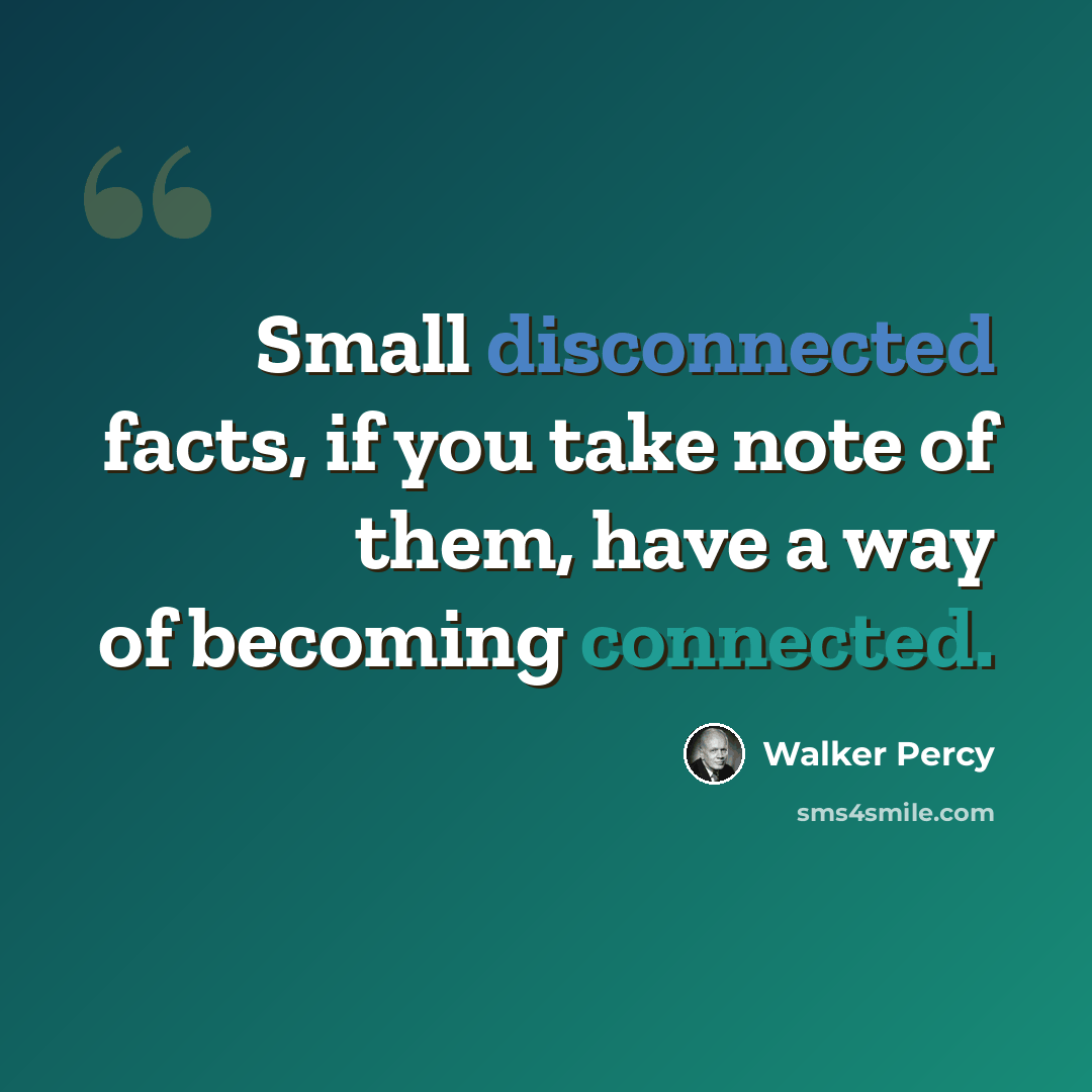 “Small disconnected facts, if you take note of them, have a way of becoming connected.” quote by Walker Percy