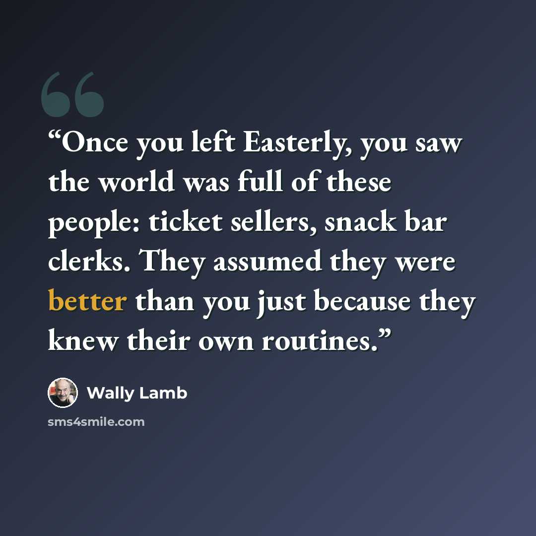 “Once you left Easterly, you saw the world was full of these people: ticket sellers, snack bar clerks. They assumed they were better than you just because they knew their own routines.” quote by Wally Lamb