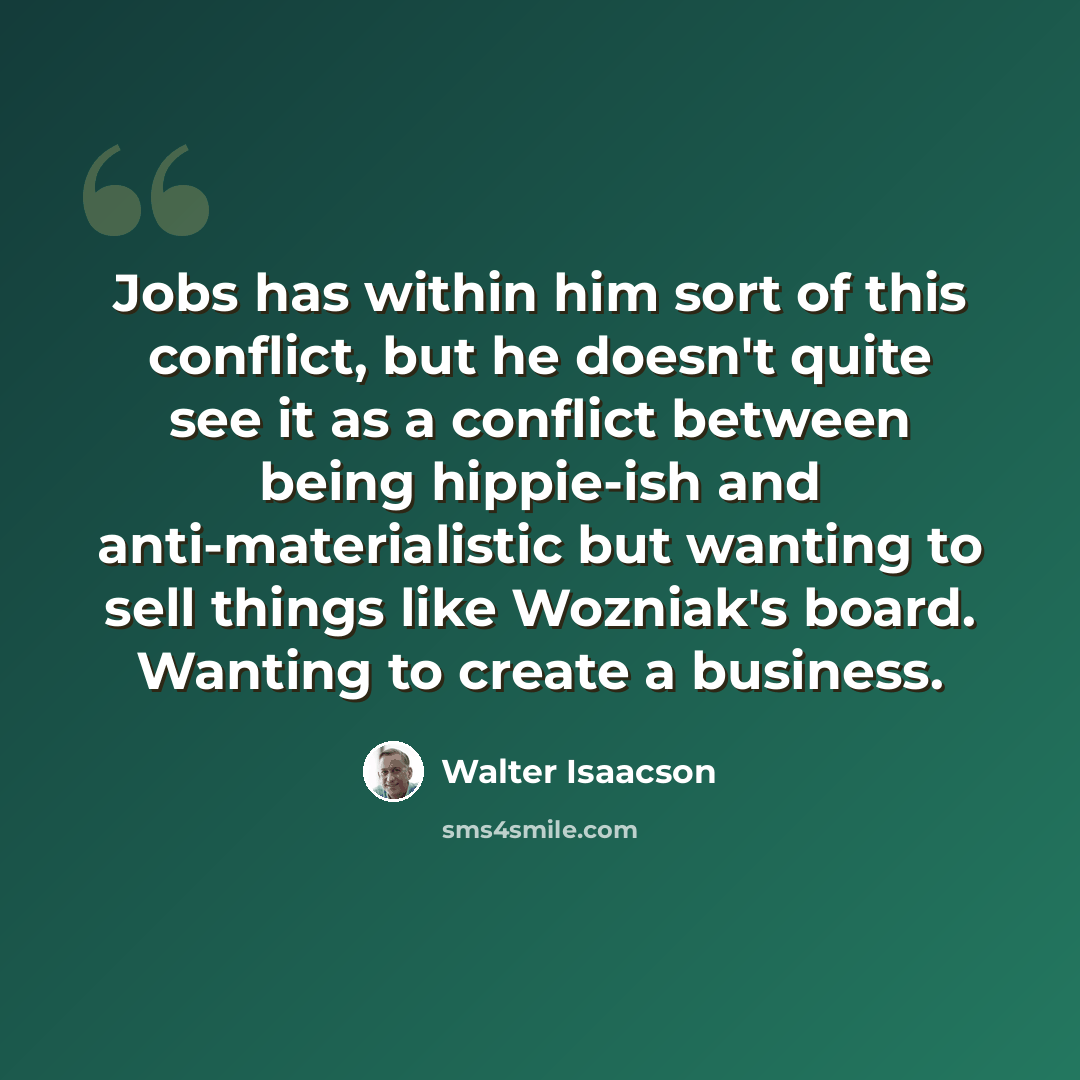“Jobs has within him sort of this conflict, but he doesn't quite see it as a conflict between being hippie-ish and anti-materialistic but wanting to sell things like Wozniak's board. Wanting to create a business.” quote by Walter Isaacson