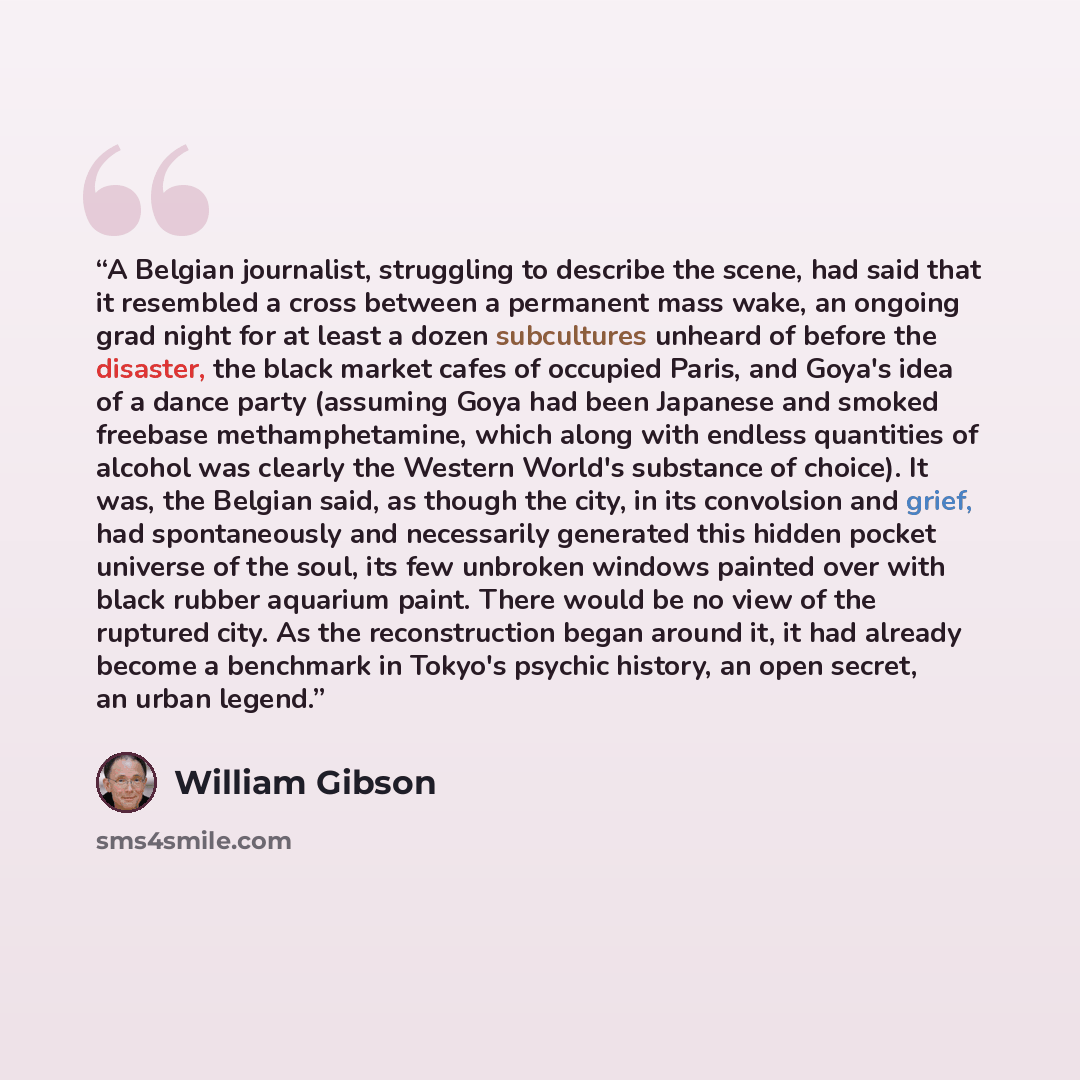 “A Belgian journalist, struggling to describe the scene, had said that it resembled a cross between a permanent mass wake, an ongoing grad night for at least a dozen subcultures unheard of before the disaster, the black market cafes of occupied Paris, and Goya's idea of a dance party (assuming Goya…” quote by William Gibson