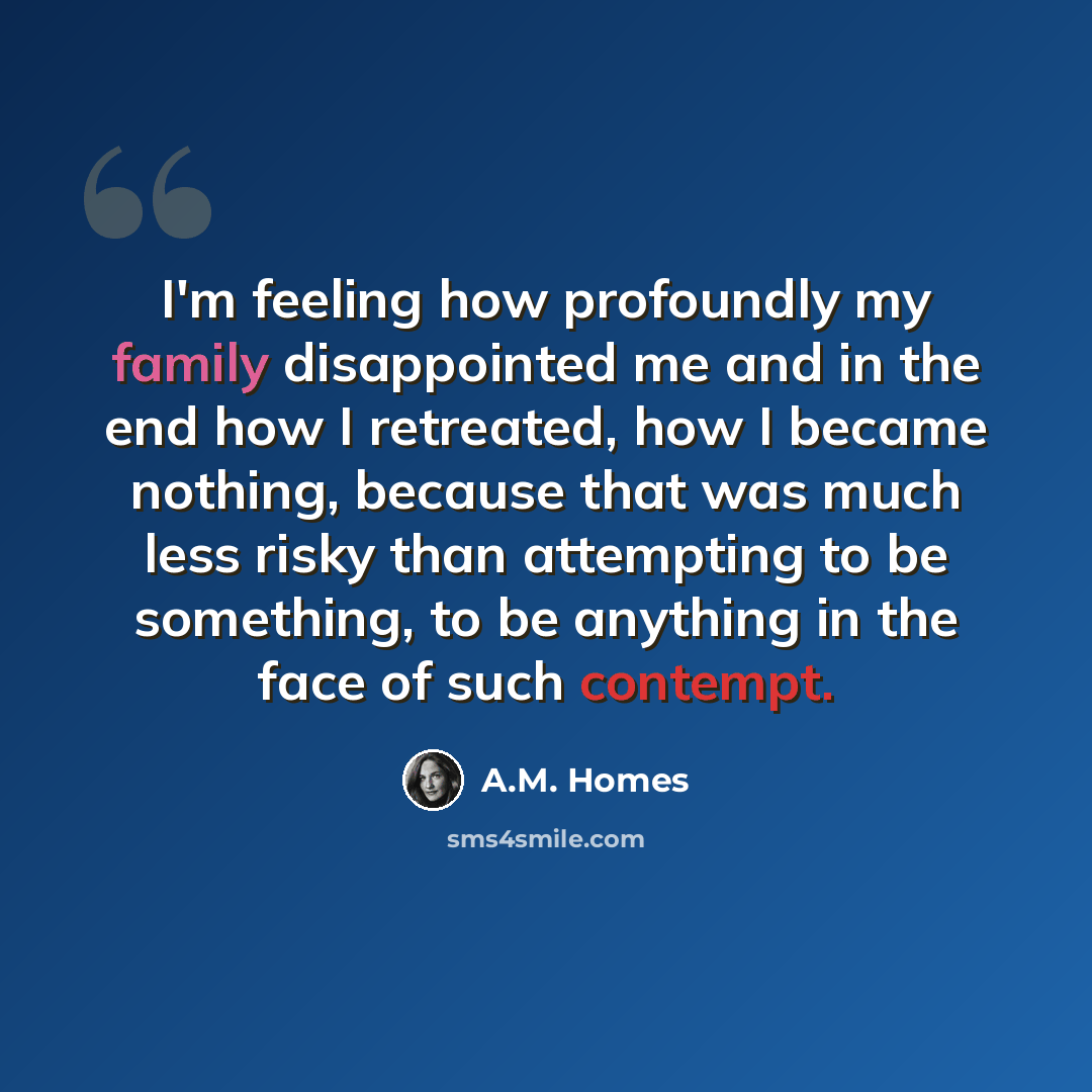 “I'm feeling how profoundly my family disappointed me and in the end how I retreated, how I became nothing, because that was much less risky than attempting to be something, to be anything in the face of such contempt.” quote by A.M. Homes