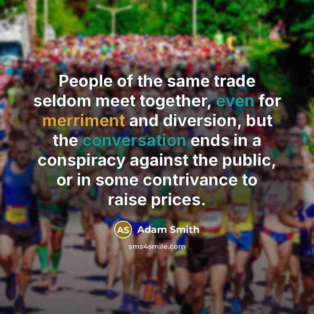 “People of the same trade seldom meet together, even for merriment and diversion, but the conversation ends in a conspiracy against the public, or in some contrivance to raise prices.” quote by Adam Smith
