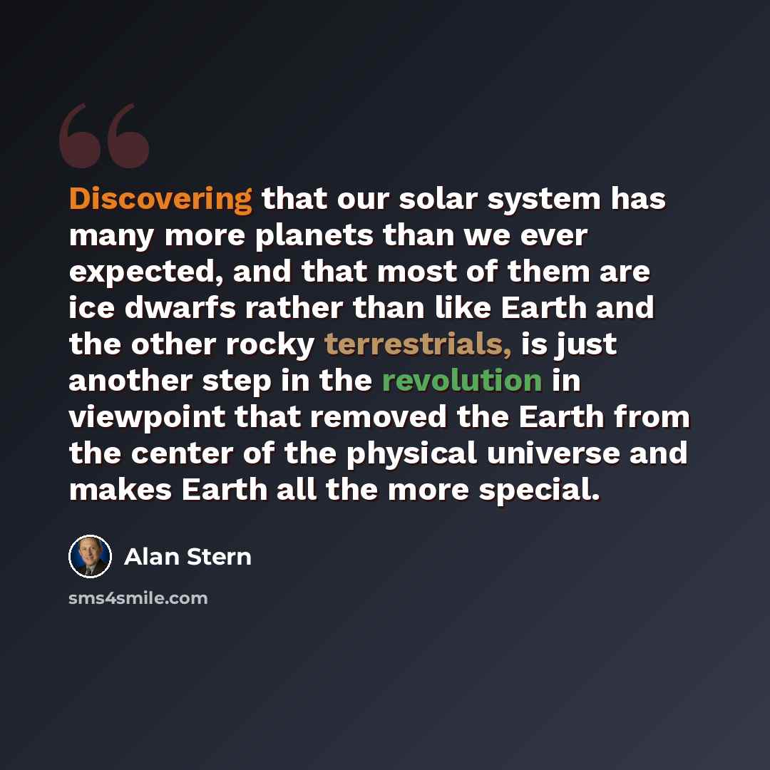“Discovering that our solar system has many more planets than we ever expected, and that most of them are ice dwarfs rather than like Earth and the other rocky terrestrials, is just another step in the revolution in viewpoint that removed the Earth from the center of the physical universe and makes…” quote by Alan Stern