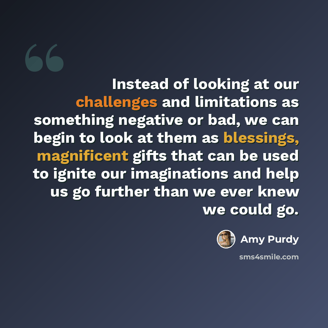 “Instead of looking at our challenges and limitations as something negative or bad, we can begin to look at them as blessings, magnificent gifts that can be used to ignite our imaginations and help us go further than we ever knew we could go.” quote by Amy Purdy