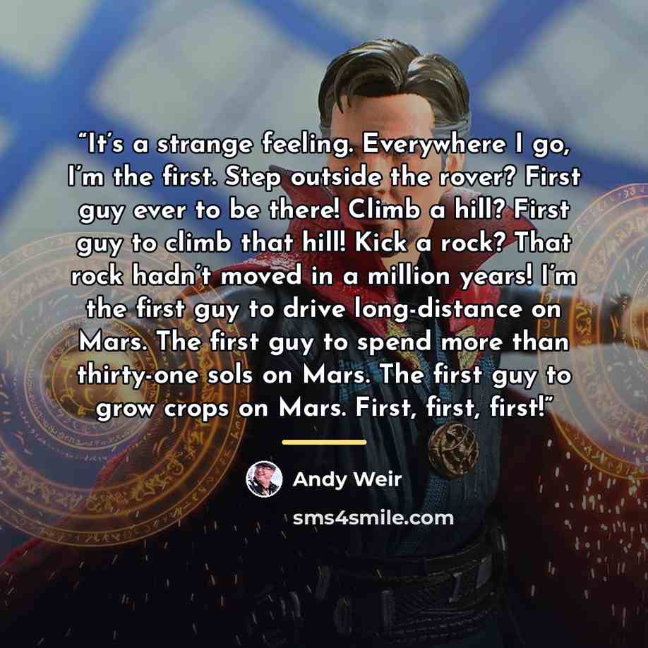 “It’s a strange feeling. Everywhere I go, I’m the first. Step outside the rover? First guy ever to be there! Climb a hill? First guy to climb that hill! Kick a rock? That rock hadn’t moved in a million years! I’m the first guy to drive long-distance on Mars. The first guy to spend more than…” quote by Andy Weir