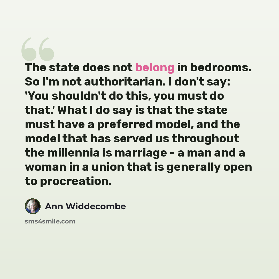 “The state does not belong in bedrooms. So I'm not authoritarian. I don't say: 'You shouldn't do this, you must do that.' What I do say is that the state must have a preferred model, and the model that has served us throughout the millennia is marriage - a man and a woman in a union that is…” quote by Ann Widdecombe
