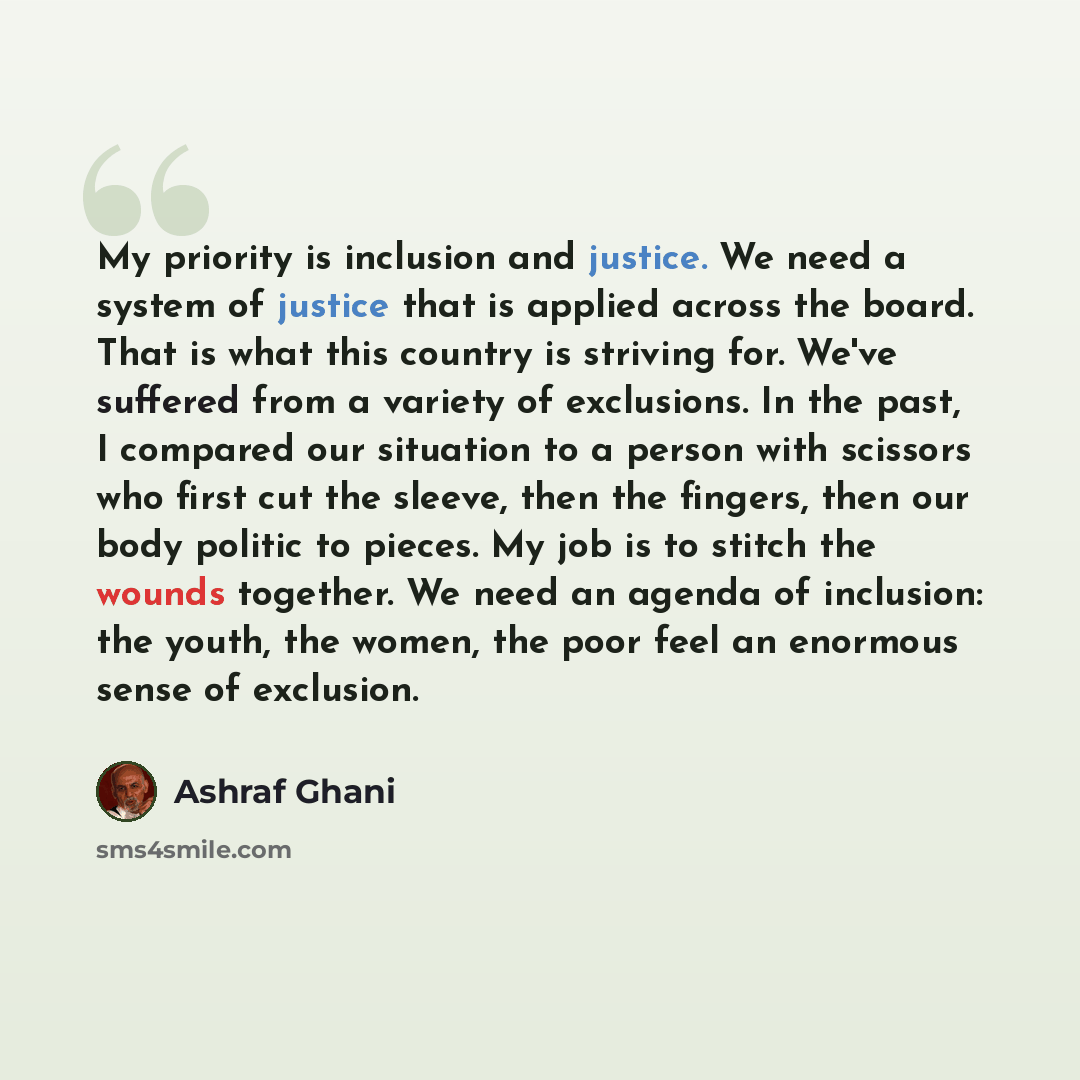 “My priority is inclusion and justice. We need a system of justice that is applied across the board. That is what this country is striving for. We've suffered from a variety of exclusions. In the past, I compared our situation to a person with scissors who first cut the sleeve, then the fingers…” quote by Ashraf Ghani