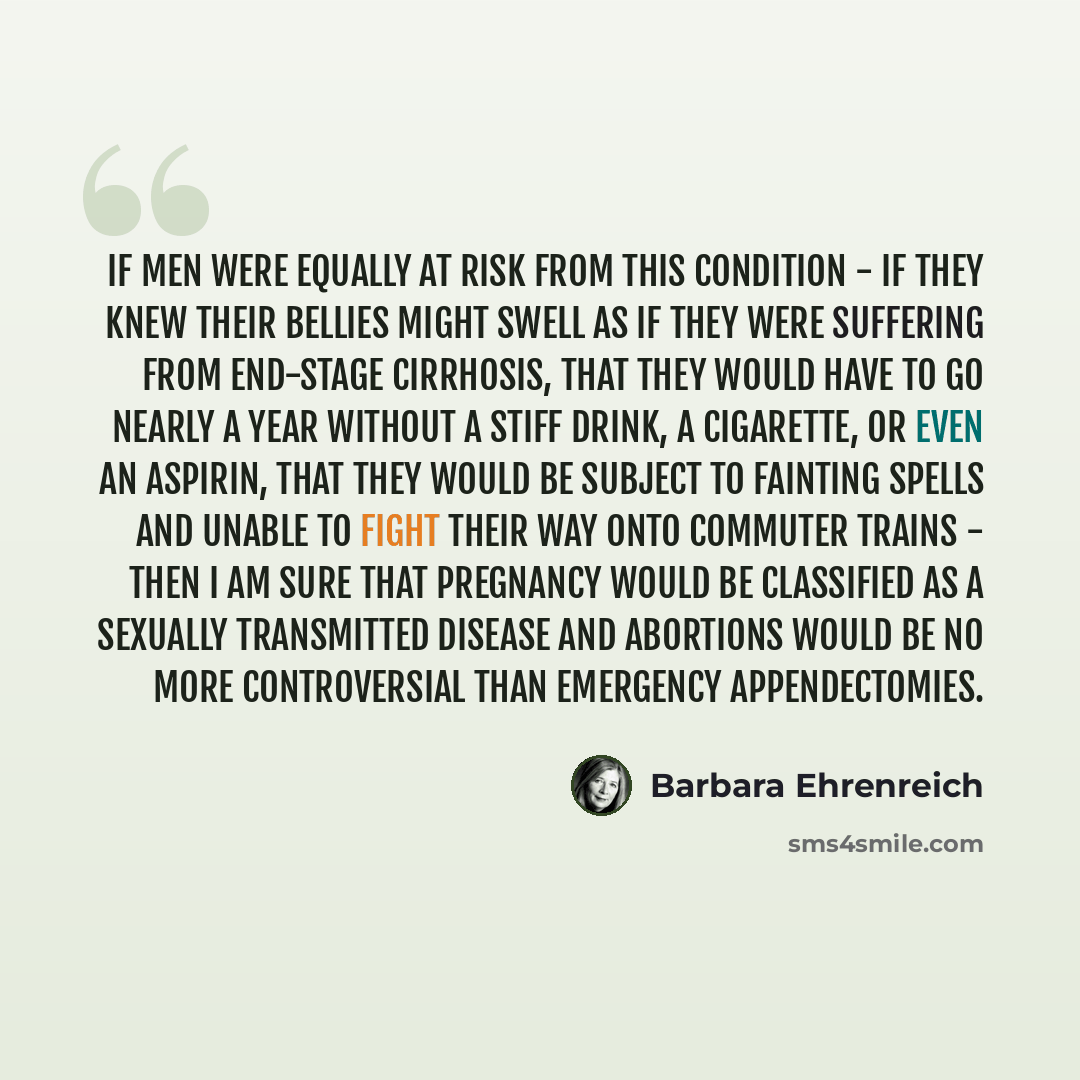 “If men were equally at risk from this condition - if they knew their bellies might swell as if they were suffering from end-stage cirrhosis, that they would have to go nearly a year without a stiff drink, a cigarette, or even an aspirin, that they would be subject to fainting spells and unable to…” quote by Barbara Ehrenreich